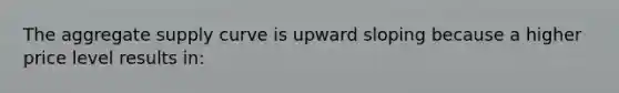 The aggregate supply curve is upward sloping because a higher price level results in: