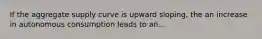 If the aggregate supply curve is upward sloping, the an increase in autonomous consumption leads to an...