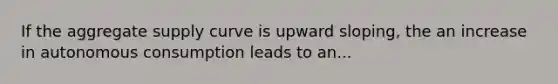 If the aggregate supply curve is upward sloping, the an increase in autonomous consumption leads to an...