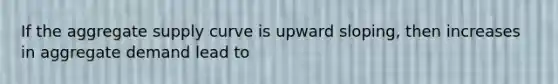 If the aggregate supply curve is upward sloping, then increases in aggregate demand lead to