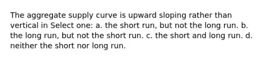 The aggregate supply curve is upward sloping rather than vertical in Select one: a. the short run, but not the long run. b. the long run, but not the short run. c. the short and long run. d. neither the short nor long run.