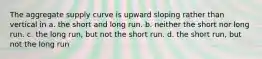 The aggregate supply curve is upward sloping rather than vertical in a. the short and long run. b. neither the short nor long run. c. the long run, but not the short run. d. the short run, but not the long run