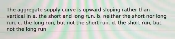 The aggregate supply curve is upward sloping rather than vertical in a. the short and long run. b. neither the short nor long run. c. the long run, but not the short run. d. the short run, but not the long run