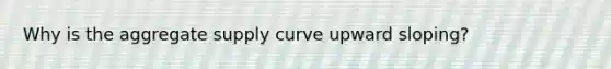 Why is the aggregate supply curve upward sloping?