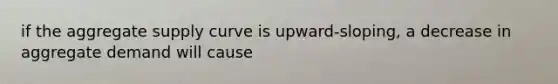 if the aggregate supply curve is upward-sloping, a decrease in aggregate demand will cause