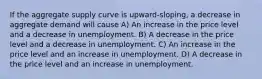 If the aggregate supply curve is upward-sloping, a decrease in aggregate demand will cause A) An increase in the price level and a decrease in unemployment. B) A decrease in the price level and a decrease in unemployment. C) An increase in the price level and an increase in unemployment. D) A decrease in the price level and an increase in unemployment.