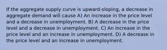 If the aggregate supply curve is upward-sloping, a decrease in aggregate demand will cause A) An increase in the price level and a decrease in unemployment. B) A decrease in the price level and a decrease in unemployment. C) An increase in the price level and an increase in unemployment. D) A decrease in the price level and an increase in unemployment.