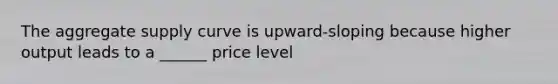 The aggregate supply curve is upward-sloping because higher output leads to a ______ price level
