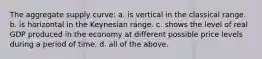 The aggregate supply curve: a. is vertical in the classical range. b. is horizontal in the Keynesian range. c. shows the level of real GDP produced in the economy at different possible price levels during a period of time. d. all of the above.