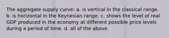 The aggregate supply curve: a. is vertical in the classical range. b. is horizontal in the Keynesian range. c. shows the level of real GDP produced in the economy at different possible price levels during a period of time. d. all of the above.