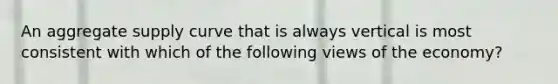 An aggregate supply curve that is always vertical is most consistent with which of the following views of the economy?