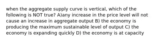 when the aggregate supply curve is vertical, which of the following is NOT true? A)any increase in the price level will not cause an increase in aggregate output B) the economy is producing the maximum sustainable level of output C) the economy is expanding quickly D) the economy is at capacity