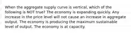 When the aggregate supply curve is vertical, which of the following is NOT true? The economy is expanding quickly. Any increase in the price level will not cause an increase in aggregate output. The economy is producing the maximum sustainable level of output. The economy is at capacity.