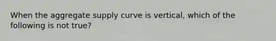 When the aggregate supply curve is vertical, which of the following is not true?