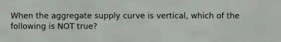 When the aggregate supply curve is vertical, which of the following is NOT true?