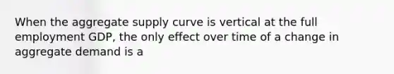 When the aggregate supply curve is vertical at the full employment GDP, the only effect over time of a change in aggregate demand is a