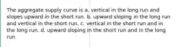 The aggregate supply curve is a. vertical in the long run and slopes upward in the short run. b. upward sloping in the long run and vertical in the short run. c. vertical in the short run and in the long run. d. upward sloping in the short run and in the long run