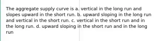 The aggregate supply curve is a. vertical in the long run and slopes upward in the short run. b. upward sloping in the long run and vertical in the short run. c. vertical in the short run and in the long run. d. upward sloping in the short run and in the long run