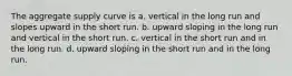 The aggregate supply curve is a. vertical in the long run and slopes upward in the short run. b. upward sloping in the long run and vertical in the short run. c. vertical in the short run and in the long run. d. upward sloping in the short run and in the long run.