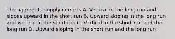 The aggregate supply curve is A. Vertical in the long run and slopes upward in the short run B. Upward sloping in the long run and vertical in the short run C. Vertical in the short run and the long run D. Upward sloping in the short run and the long run