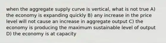 when the aggregate supply curve is vertical, what is not true A) the economy is expanding quickly B) any increase in the price level will not cause an increase in aggregate output C) the economy is producing the maximum sustainable level of output D) the economy is at capacity