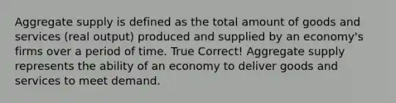 Aggregate supply is defined as the total amount of goods and services (real output) produced and supplied by an economy's firms over a period of time. True Correct! Aggregate supply represents the ability of an economy to deliver goods and services to meet demand.