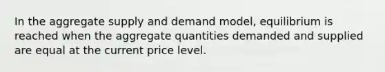 In the aggregate supply and demand model, equilibrium is reached when the aggregate quantities demanded and supplied are equal at the current price level.