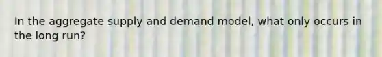 In the aggregate supply and demand model, what only occurs in the long run?