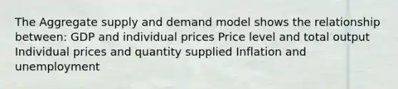 The Aggregate supply and demand model shows the relationship between: GDP and individual prices Price level and total output Individual prices and quantity supplied Inflation and unemployment