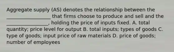 Aggregate supply (AS) denotes the relationship between the __________________ that firms choose to produce and sell and the _________________, holding the price of inputs fixed. A. total quantity; price level for output B. total inputs; types of goods C. type of goods; input price of raw materials D. price of goods; number of employees