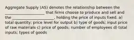 Aggregate Supply (AS) denotes the relationship between the _____________________ that firms choose to produce and sell and the ______________________, holding the price of inputs fixed. a) total quantity; price level for output b) type of goods; input price of raw materials c) price of goods; number of employees d) total inputs; types of goods