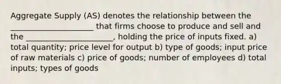 Aggregate Supply (AS) denotes the relationship between the _____________________ that firms choose to produce and sell and the ______________________, holding the price of inputs fixed. a) total quantity; price level for output b) type of goods; input price of raw materials c) price of goods; number of employees d) total inputs; types of goods