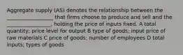 Aggregate supply (AS) denotes the relationship between the __________________ that firms choose to produce and sell and the _________________, holding the price of inputs fixed. A total quantity; price level for output B type of goods; input price of raw materials C price of goods; number of employees D total inputs; types of goods