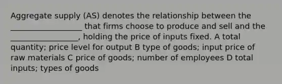 Aggregate supply (AS) denotes the relationship between the __________________ that firms choose to produce and sell and the _________________, holding the price of inputs fixed. A total quantity; price level for output B type of goods; input price of raw materials C price of goods; number of employees D total inputs; types of goods