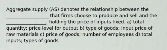 Aggregate supply (AS) denotes the relationship between the __________________ that firms choose to produce and sell and the _________________, holding the price of inputs fixed. a) total quantity; price level for output b) type of goods; input price of raw materials c) price of goods; number of employees d) total inputs; types of goods