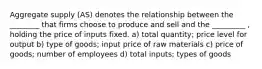 Aggregate supply (AS) denotes the relationship between the ________ that firms choose to produce and sell and the _________ , holding the price of inputs fixed. a) total quantity; price level for output b) type of goods; input price of raw materials c) price of goods; number of employees d) total inputs; types of goods