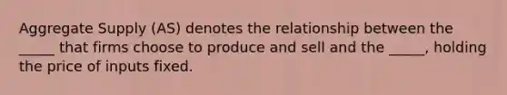 Aggregate Supply (AS) denotes the relationship between the _____ that firms choose to produce and sell and the _____, holding the price of inputs fixed.