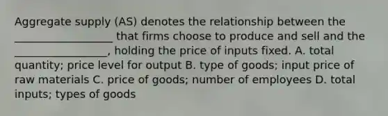 Aggregate supply (AS) denotes the relationship between the __________________ that firms choose to produce and sell and the _________________, holding the price of inputs fixed. A. total quantity; price level for output B. type of goods; input price of raw materials C. price of goods; number of employees D. total inputs; types of goods