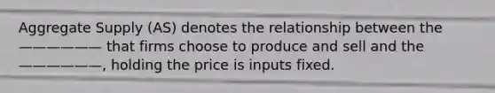 Aggregate Supply (AS) denotes the relationship between the —————— that firms choose to produce and sell and the ——————, holding the price is inputs fixed.