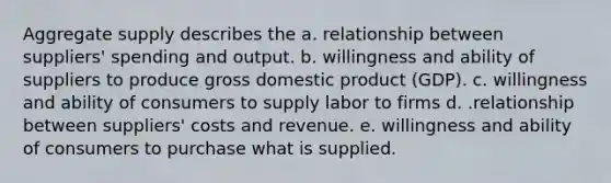 <a href='https://www.questionai.com/knowledge/kK7y3IXTvk-aggregate-supply' class='anchor-knowledge'>aggregate supply</a> describes the a. relationship between suppliers' spending and output. b. willingness and ability of suppliers to produce <a href='https://www.questionai.com/knowledge/kJPHGCSDAr-gross-domestic-product' class='anchor-knowledge'>gross domestic product</a> (GDP). c. willingness and ability of consumers to supply labor to firms d. .relationship between suppliers' costs and revenue. e. willingness and ability of consumers to purchase what is supplied.