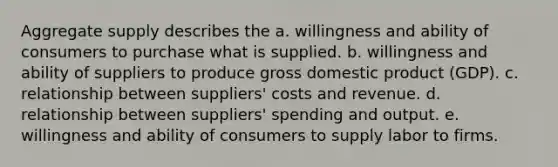 Aggregate supply describes the a. willingness and ability of consumers to purchase what is supplied. b. willingness and ability of suppliers to produce gross domestic product (GDP). c. relationship between suppliers' costs and revenue. d. relationship between suppliers' spending and output. e. willingness and ability of consumers to supply labor to firms.