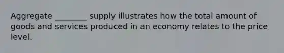 Aggregate ________ supply illustrates how the total amount of goods and services produced in an economy relates to the price level.