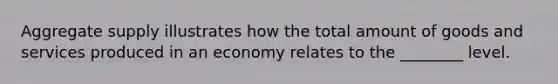 Aggregate supply illustrates how the total amount of goods and services produced in an economy relates to the ________ level.