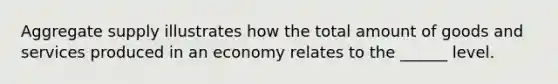 Aggregate supply illustrates how the total amount of goods and services produced in an economy relates to the ______ level.