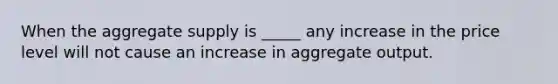 When the aggregate supply is _____ any increase in the price level will not cause an increase in aggregate output.