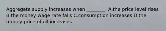 Aggregate supply increases when ________. A.the price level rises B.the money wage rate falls C.consumption increases D.the money price of oil increases