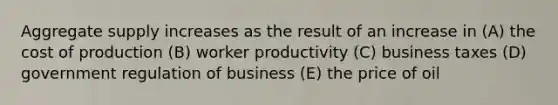 Aggregate supply increases as the result of an increase in (A) the cost of production (B) worker productivity (C) business taxes (D) government regulation of business (E) the price of oil