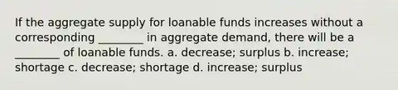 If the aggregate supply for loanable funds increases without a corresponding ________ in aggregate demand, there will be a ________ of loanable funds. a. decrease; surplus b. increase; shortage c. decrease; shortage d. increase; surplus