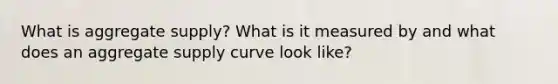 What is aggregate supply? What is it measured by and what does an aggregate supply curve look like?