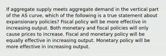 If aggregate supply meets aggregate demand in the vertical part of the AS curve, which of the following is a true statement about expansionary policies? Fiscal policy will be more effective in increasing output. Both monetary and fiscal policies will only cause prices to increase. Fiscal and monetary policy will be equally effective in increasing output. Monetary policy will be more effective in increasing output.